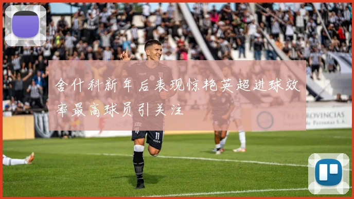 舍什科新年后表现惊艳英超进球效率最高球员引关注