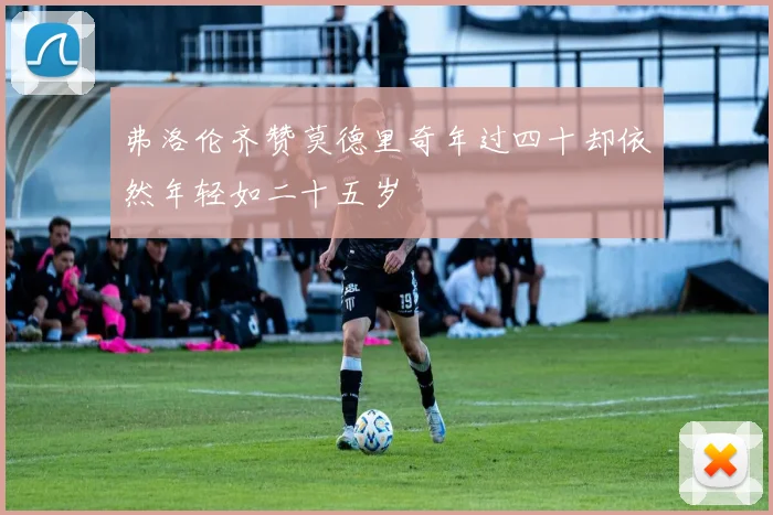 弗洛伦齐赞莫德里奇年过四十却依然年轻如二十五岁