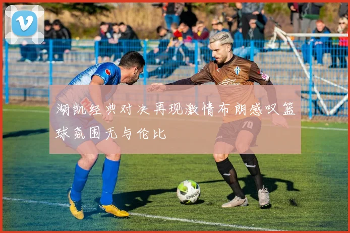 湖凯经典对决再现激情布朗感叹篮球氛围无与伦比