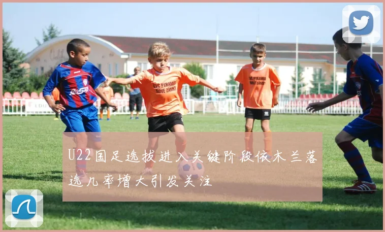 U22国足选拔进入关键阶段依木兰落选几率增大引发关注