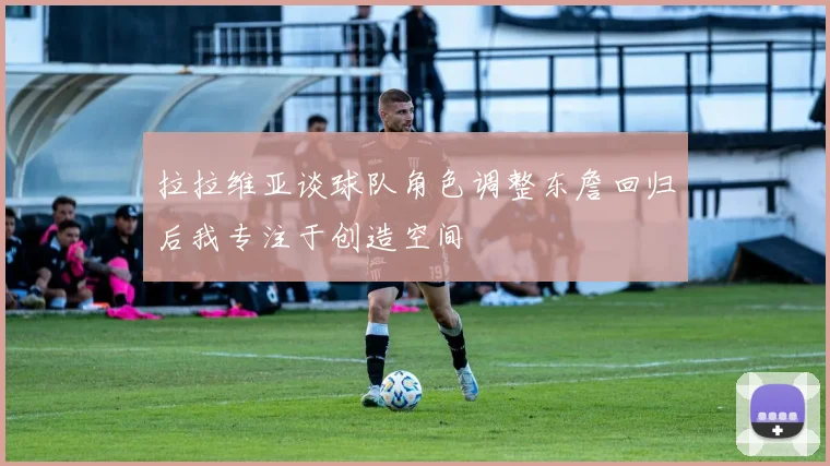 拉拉维亚谈球队角色调整东詹回归后我专注于创造空间