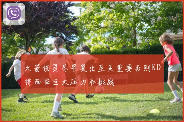 火箭伤员尽早复出至关重要否则KD将面临巨大压力和挑战