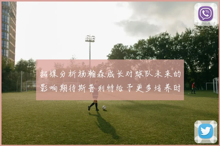 拓媒分析杨瀚森成长对球队未来的影响期待斯普利特给予更多培养时间