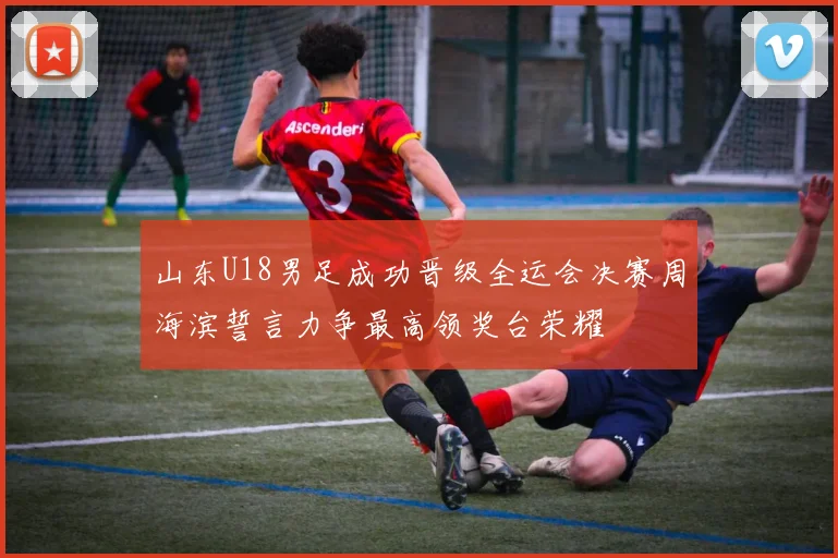 山东U18男足成功晋级全运会决赛周海滨誓言力争最高领奖台荣耀