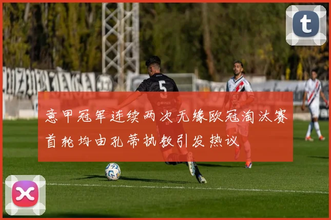 意甲冠军连续两次无缘欧冠淘汰赛首轮均由孔蒂执教引发热议