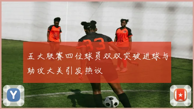 五大联赛四位球员双双突破进球与助攻大关引发热议