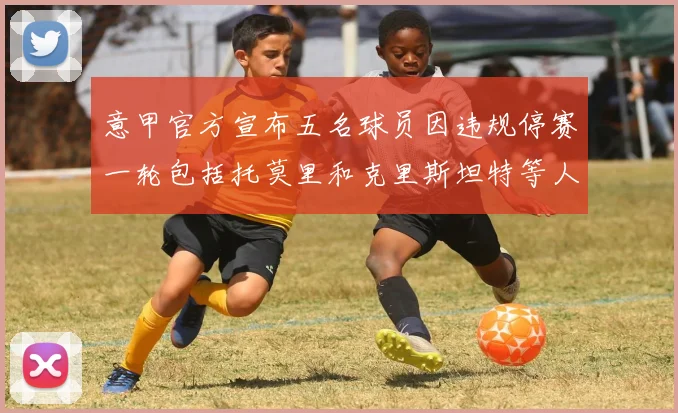 意甲官方宣布五名球员因违规停赛一轮包括托莫里和克里斯坦特等人