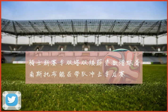 骑士新赛季双塔双矮薪资激增球哥南斯托布能否带队冲击季后赛