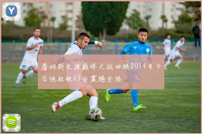 詹姆斯生涯巅峰之战回顾2014年今日他狂砍61分震撼全场