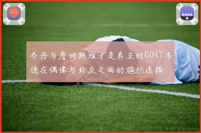 乔丹与詹姆斯谁才是真正的GOAT韦德在偶像与好友之间的尴尬选择