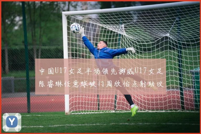 中国U17女足半场领先挪威U17女足陈睿琳任意球破门周欣怡点射助攻