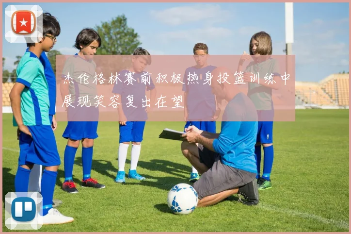 杰伦格林赛前积极热身投篮训练中展现笑容复出在望