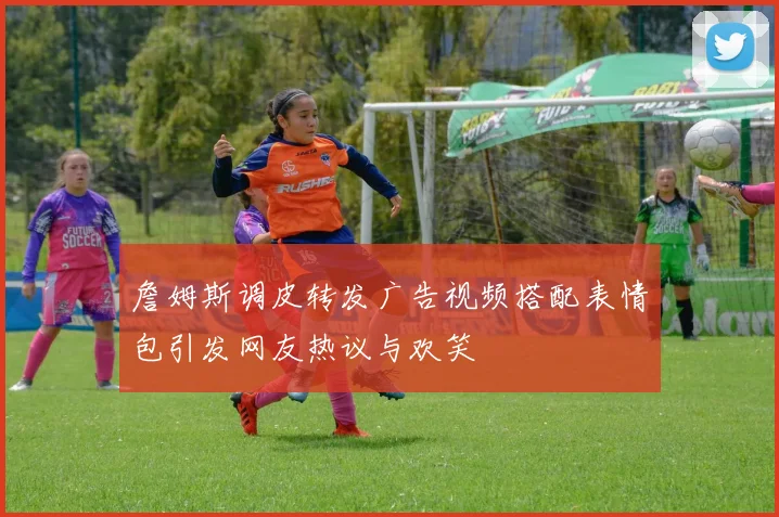 詹姆斯调皮转发广告视频搭配表情包引发网友热议与欢笑