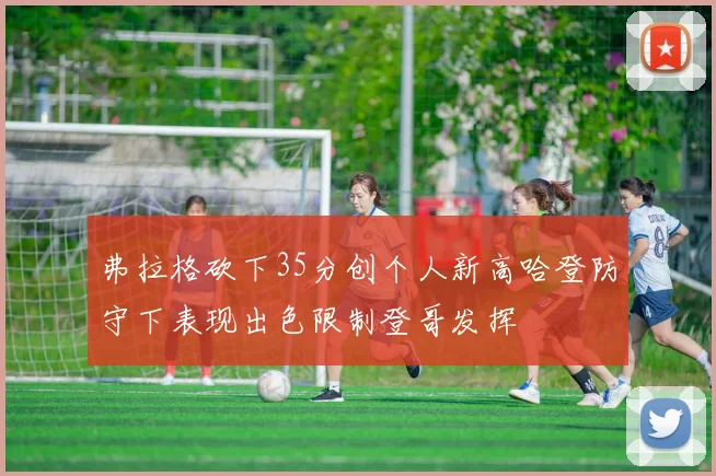 弗拉格砍下35分创个人新高哈登防守下表现出色限制登哥发挥