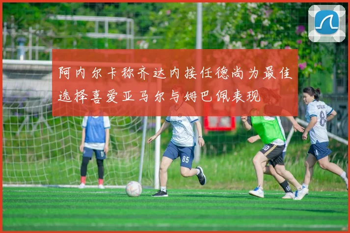 阿内尔卡称齐达内接任德尚为最佳选择喜爱亚马尔与姆巴佩表现