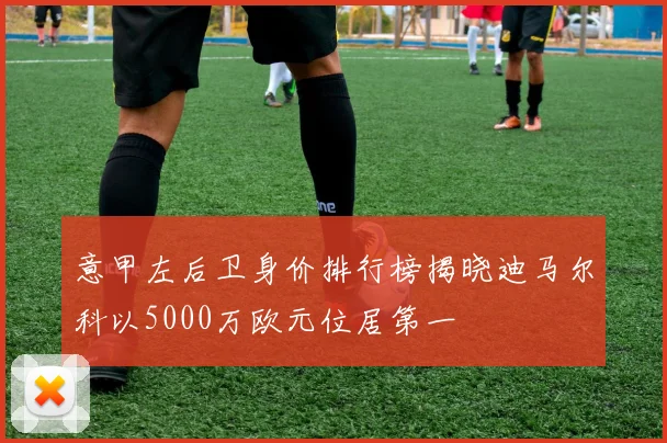 意甲左后卫身价排行榜揭晓迪马尔科以5000万欧元位居第一