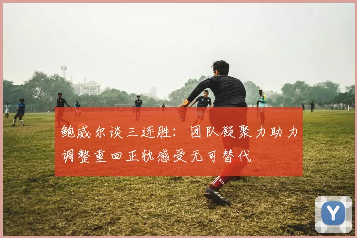 鲍威尔谈三连胜：团队凝聚力助力调整重回正轨感受无可替代