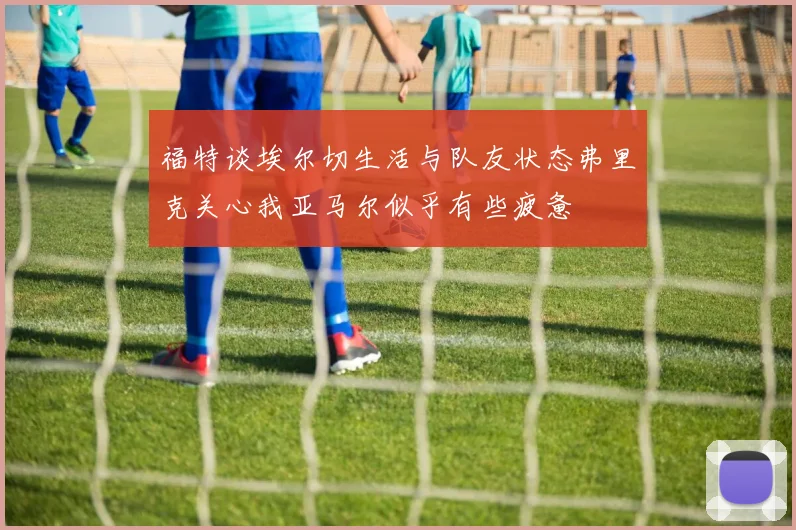 福特谈埃尔切生活与队友状态弗里克关心我亚马尔似乎有些疲惫