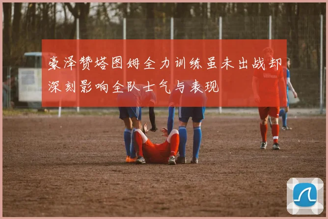 豪泽赞塔图姆全力训练虽未出战却深刻影响全队士气与表现
