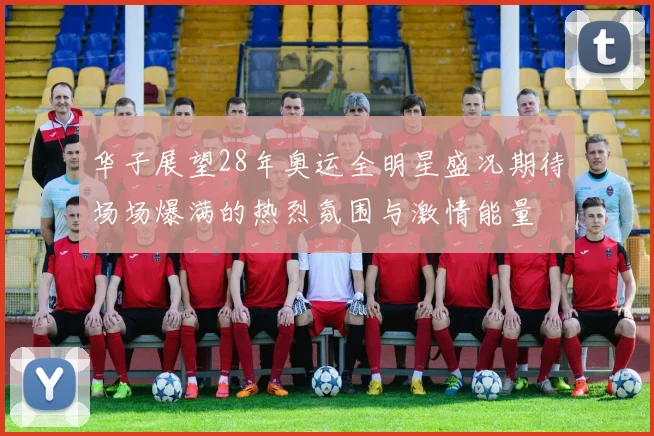 华子展望28年奥运全明星盛况期待场场爆满的热烈氛围与激情能量