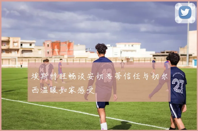 埃斯特旺畅谈安切洛蒂信任与切尔西温暖如家感受