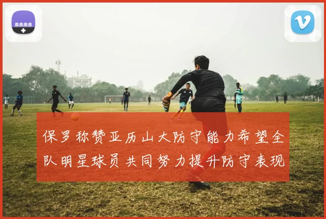 保罗称赞亚历山大防守能力希望全队明星球员共同努力提升防守表现