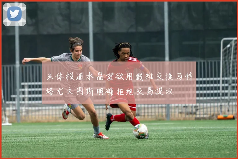 米体报道水晶宫欲用戴维交换马特塔尤文图斯明确拒绝交易提议