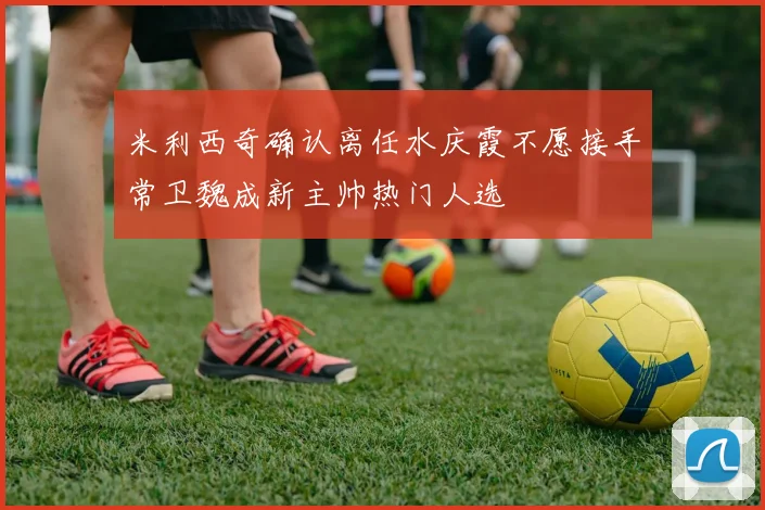 米利西奇确认离任水庆霞不愿接手常卫魏成新主帅热门人选