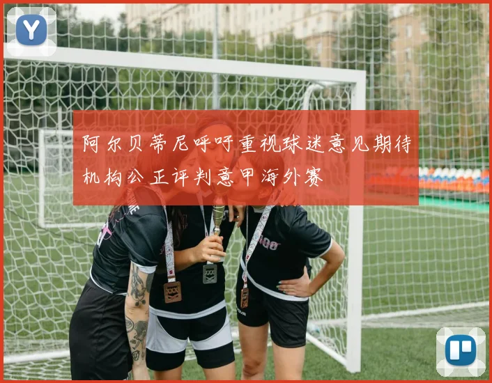 阿尔贝蒂尼呼吁重视球迷意见期待机构公正评判意甲海外赛