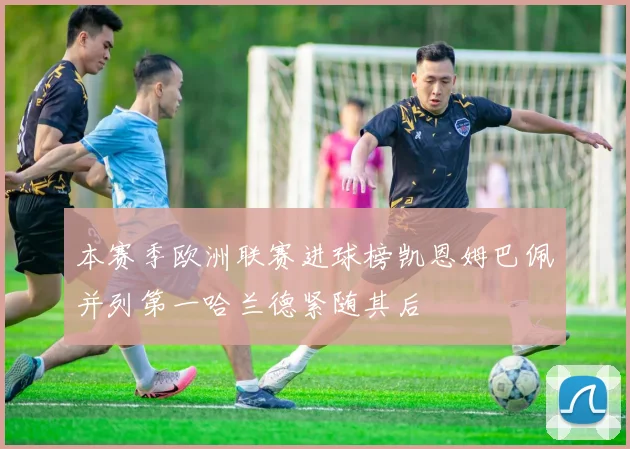 本赛季欧洲联赛进球榜凯恩姆巴佩并列第一哈兰德紧随其后