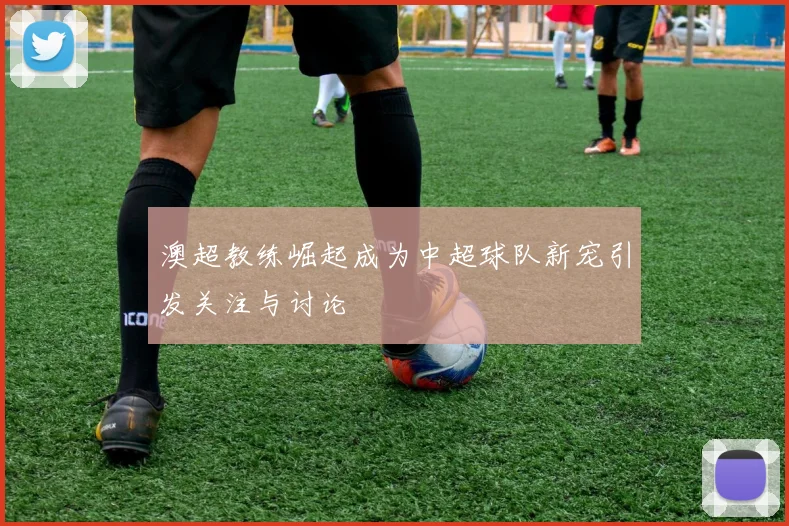 澳超教练崛起成为中超球队新宠引发关注与讨论